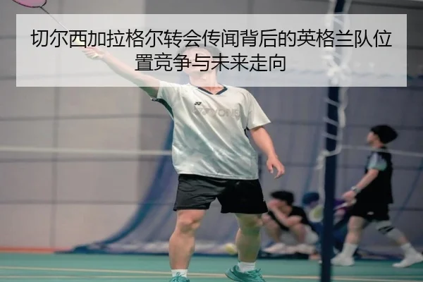 切尔西加拉格尔转会传闻背后的英格兰队位置竞争与未来走向