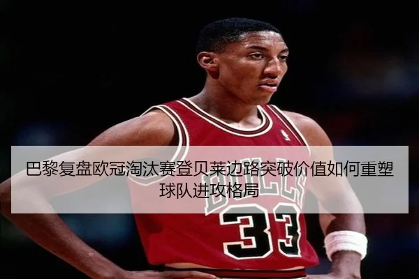 巴黎复盘欧冠淘汰赛登贝莱边路突破价值如何重塑球队进攻格局