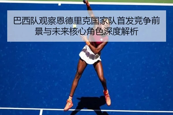 巴西队观察恩德里克国家队首发竞争前景与未来核心角色深度解析