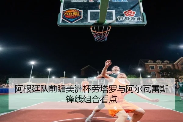 阿根廷队前瞻美洲杯劳塔罗与阿尔瓦雷斯锋线组合看点