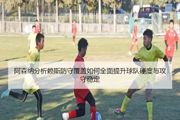 阿森纳分析赖斯防守覆盖如何全面提升球队硬度与攻守稳定