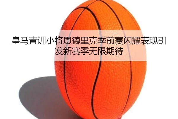 皇马青训小将恩德里克季前赛闪耀表现引发新赛季无限期待