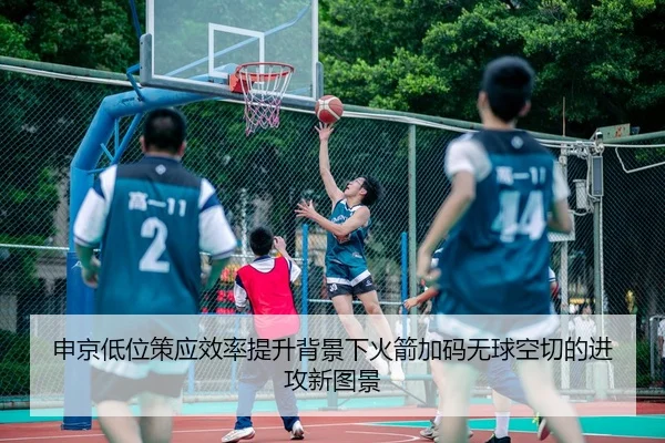 申京低位策应效率提升背景下火箭加码无球空切的进攻新图景
