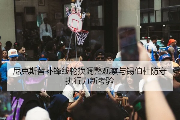 尼克斯替补锋线轮换调整观察与锡伯杜防守执行力新考验