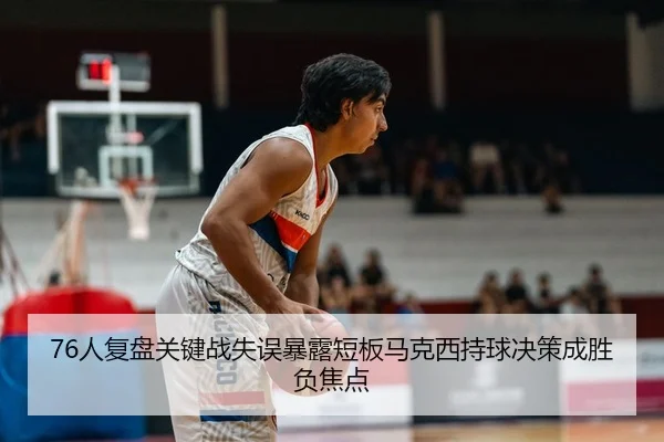 76人复盘关键战失误暴露短板马克西持球决策成胜负焦点