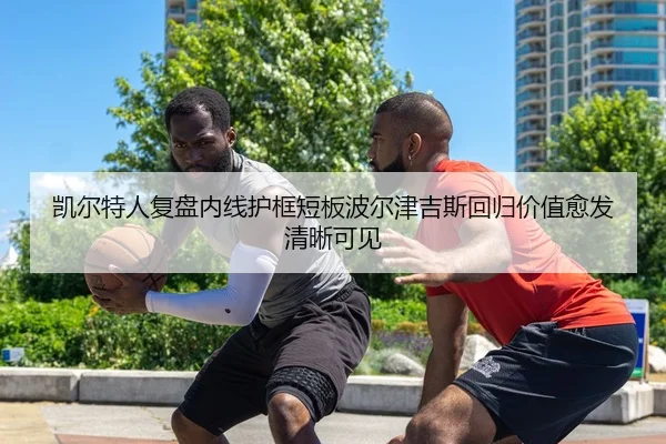 凯尔特人复盘内线护框短板波尔津吉斯回归价值愈发清晰可见